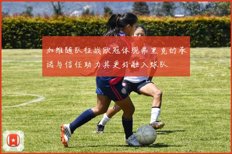 加维随队征战欧冠体现弗里克的承诺与信任助力其更好融入球队