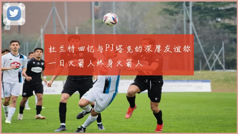 杜兰特回忆与PJ塔克的深厚友谊称一日火箭人终身火箭人