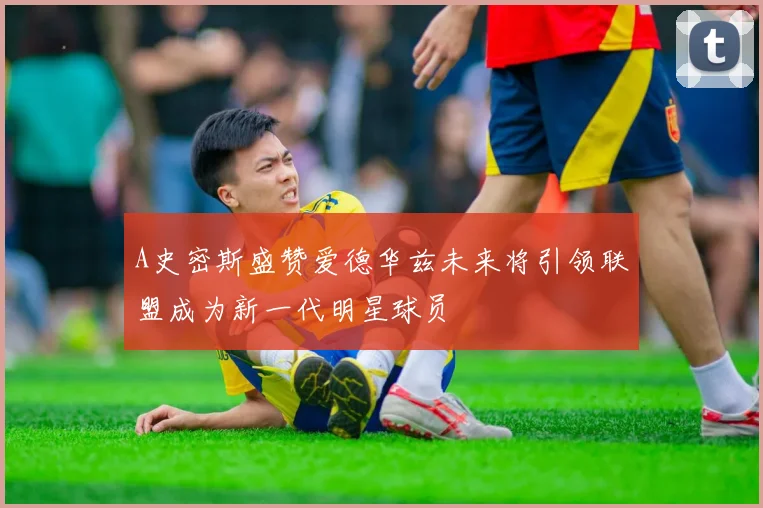 A史密斯盛赞爱德华兹未来将引领联盟成为新一代明星球员