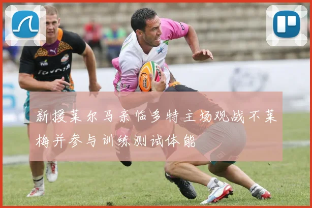 新援莱尔马亲临多特主场观战不莱梅并参与训练测试体能