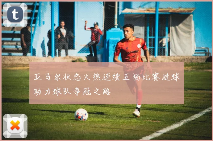 亚马尔状态火热连续五场比赛进球助力球队争冠之路