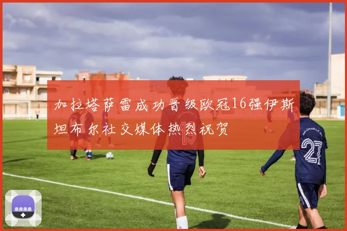加拉塔萨雷成功晋级欧冠16强伊斯坦布尔社交媒体热烈祝贺