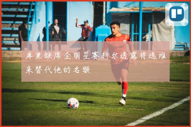 库里缺席全明星赛科尔透露将选谁来替代他的名额