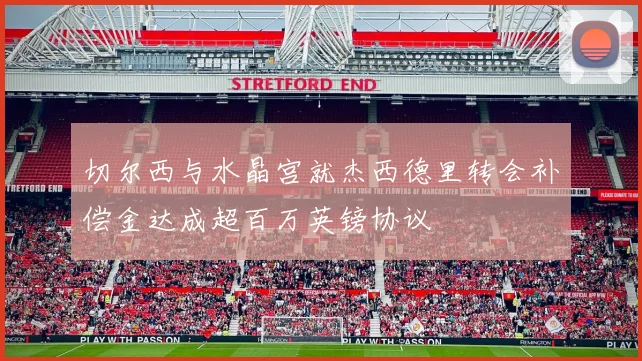 切尔西与水晶宫就杰西德里转会补偿金达成超百万英镑协议