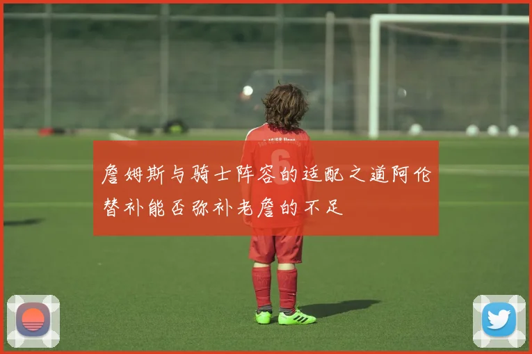 詹姆斯与骑士阵容的适配之道阿伦替补能否弥补老詹的不足