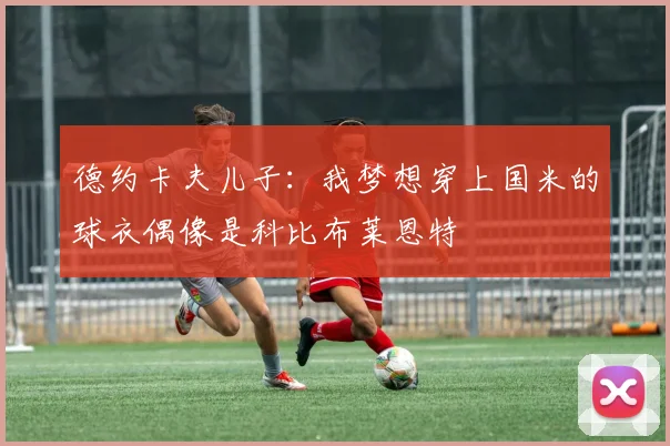 德约卡夫儿子：我梦想穿上国米的球衣偶像是科比布莱恩特