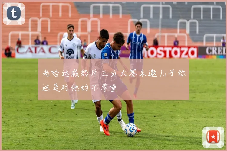 老哈达威怒斥三分大赛未邀儿子称这是对他的不尊重
