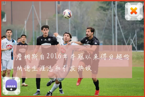 詹姆斯自2016年夺冠以来得分超伦纳德生涯总和引发热议