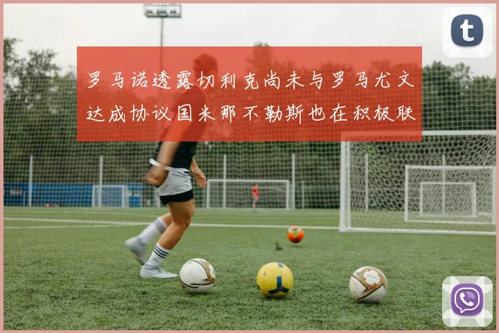 罗马诺透露切利克尚未与罗马尤文达成协议国米那不勒斯也在积极联系