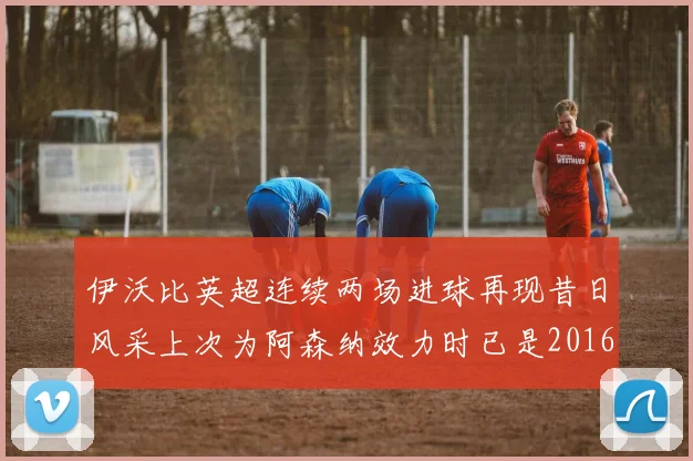 伊沃比英超连续两场进球再现昔日风采上次为阿森纳效力时已是2016年