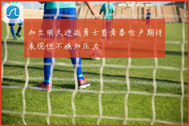 加兰明天迎战勇士首秀泰伦卢期待表现但不施加压力