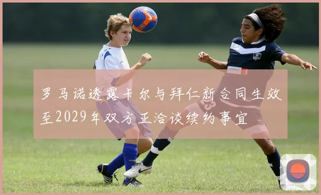 罗马诺透露卡尔与拜仁新合同生效至2029年双方正洽谈续约事宜