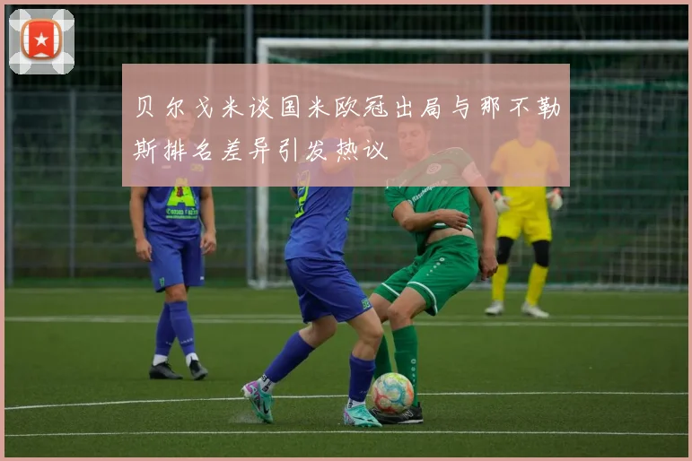 贝尔戈米谈国米欧冠出局与那不勒斯排名差异引发热议