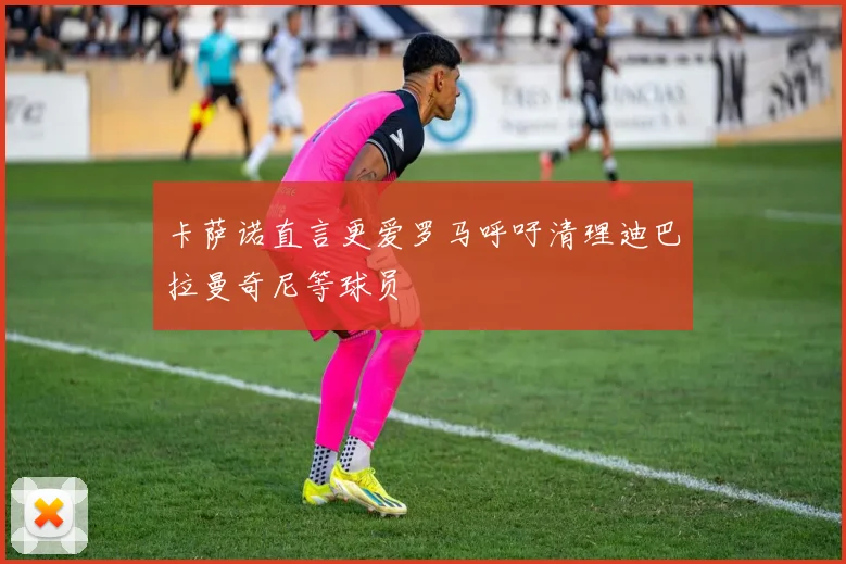 卡萨诺直言更爱罗马呼吁清理迪巴拉曼奇尼等球员