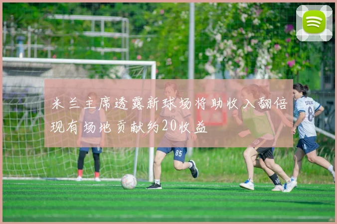 米兰主席透露新球场将助收入翻倍现有场地贡献约20收益