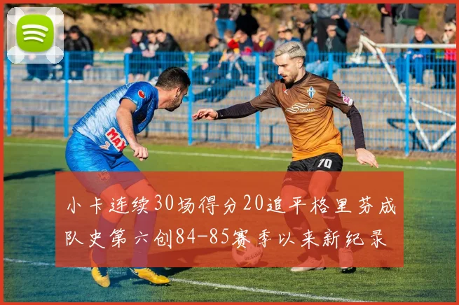 小卡连续30场得分20追平格里芬成队史第六创84-85赛季以来新纪录