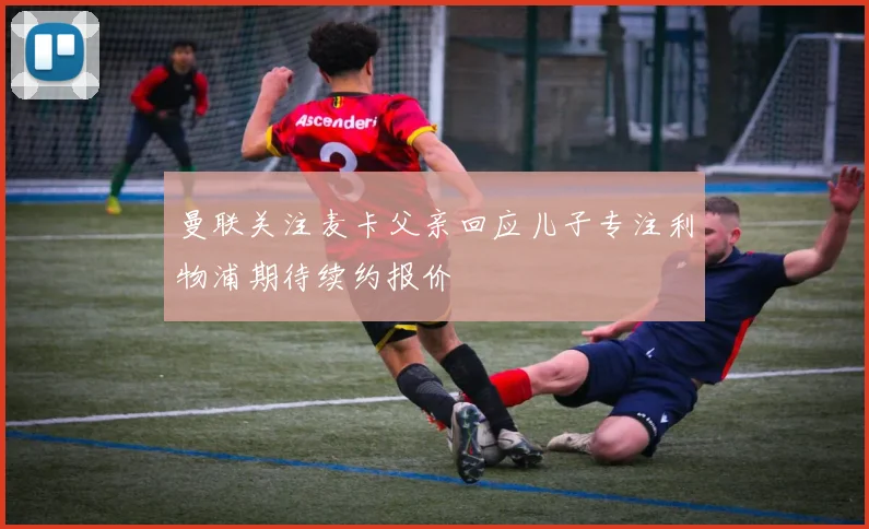 曼联关注麦卡父亲回应儿子专注利物浦期待续约报价