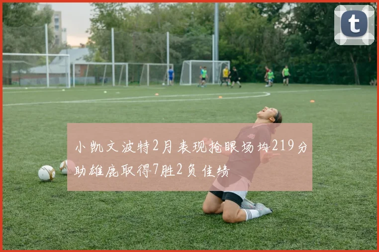 小凯文波特2月表现抢眼场均219分助雄鹿取得7胜2负佳绩