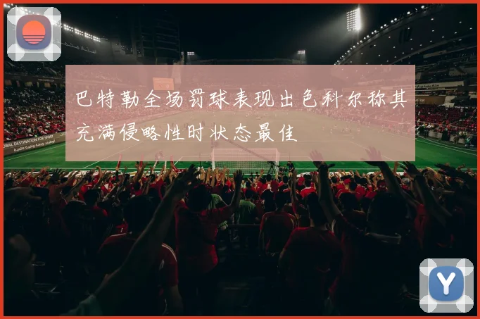 巴特勒全场罚球表现出色科尔称其充满侵略性时状态最佳