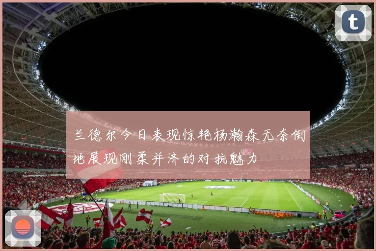 兰德尔今日表现惊艳杨瀚森无奈倒地展现刚柔并济的对抗魅力